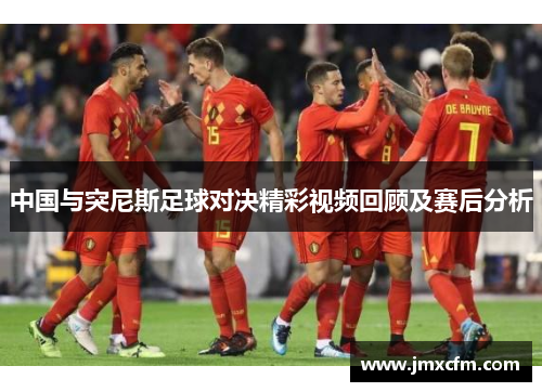 中国与突尼斯足球对决精彩视频回顾及赛后分析