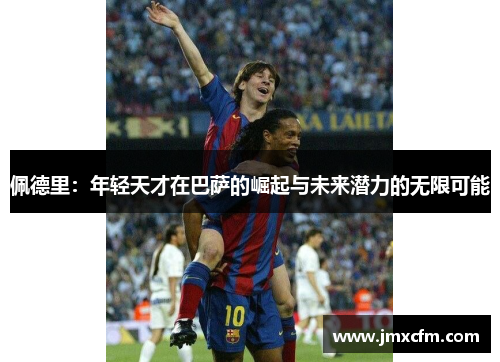 佩德里：年轻天才在巴萨的崛起与未来潜力的无限可能